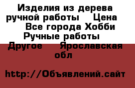 Изделия из дерева ручной работы  › Цена ­ 1 - Все города Хобби. Ручные работы » Другое   . Ярославская обл.